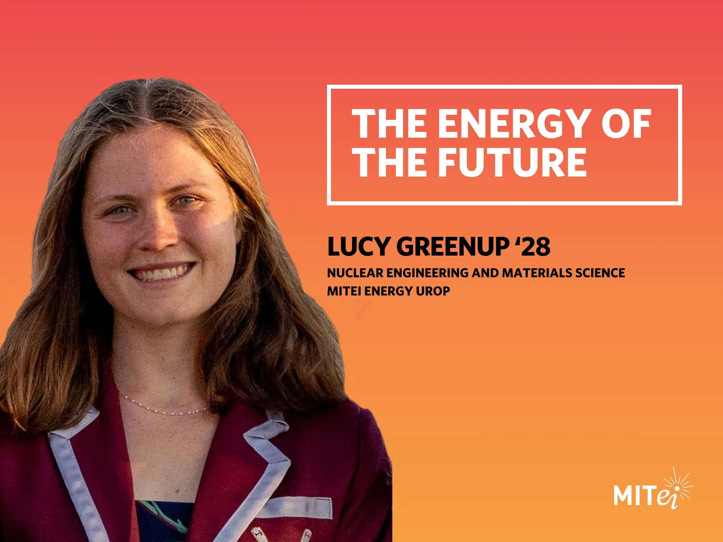 Headshot of Lucy Greenup against an orange background. Text to the right reads: The Energy of the Future. Lucy Greenup ’28, Nuclear Engineering and Materials Science, MITEI Energy UROP. 